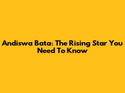 Andiswa Bata: The Rising Star You Need To Know
