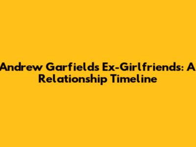 Andrew Garfield's Ex-Girlfriends: A Relationship Timeline