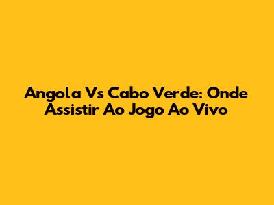 Angola Vs Cabo Verde: Onde Assistir Ao Jogo Ao Vivo