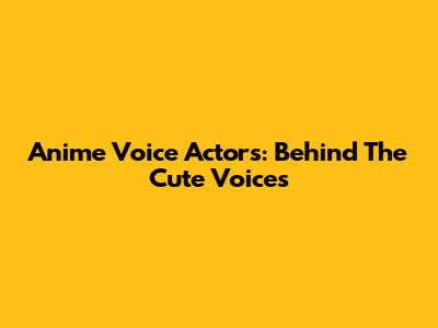 Anime Voice Actors: Behind The Cute Voices