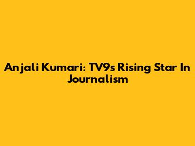 Anjali Kumari: TV9's Rising Star In Journalism
