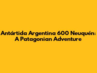 Antártida Argentina 600 Neuquén: A Patagonian Adventure
