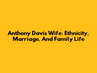 Anthony Davis' Wife: Ethnicity, Marriage, And Family Life