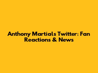 Anthony Martial's Twitter: Fan Reactions & News