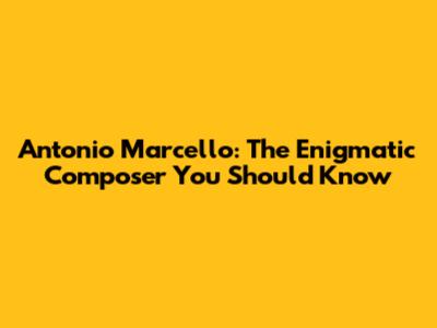 Antonio Marcello: The Enigmatic Composer You Should Know