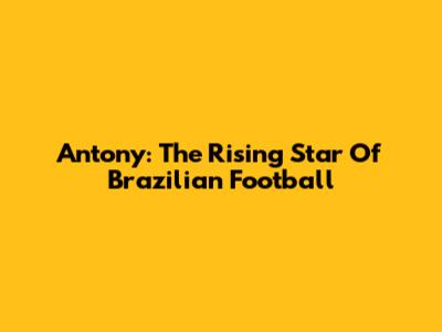 Antony: The Rising Star Of Brazilian Football