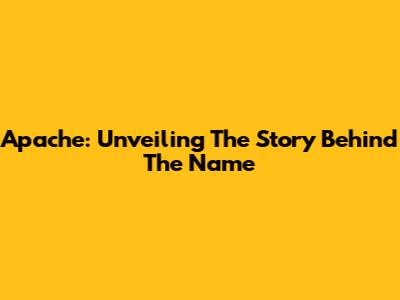 Apache: Unveiling The Story Behind The Name
