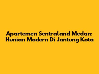 Apartemen Sentraland Medan: Hunian Modern Di Jantung Kota