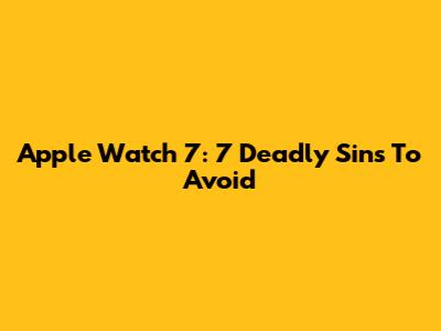 Apple Watch 7: 7 Deadly Sins To Avoid