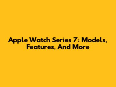 Apple Watch Series 7: Models, Features, And More