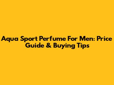 Aqua Sport Perfume For Men: Price Guide & Buying Tips