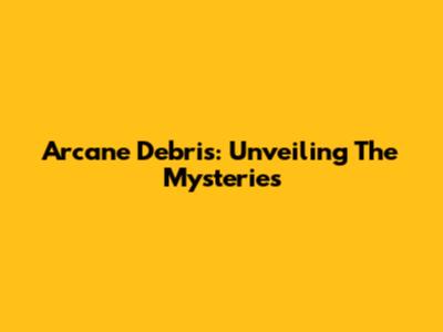 Arcane Debris: Unveiling The Mysteries