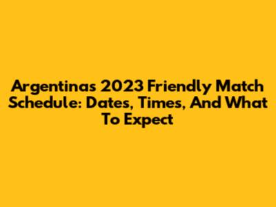 Argentina's 2023 Friendly Match Schedule: Dates, Times, And What To Expect