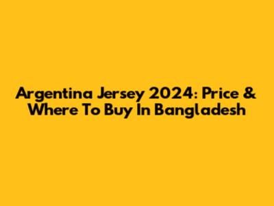 Argentina Jersey 2024: Price & Where To Buy In Bangladesh