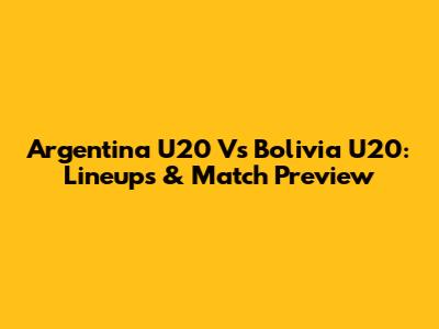Argentina U20 Vs Bolivia U20: Lineups & Match Preview