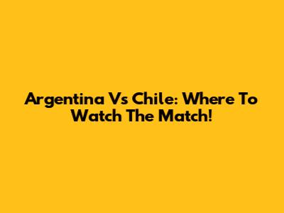 Argentina Vs Chile: Where To Watch The Match!