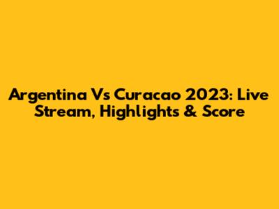 Argentina Vs Curacao 2023: Live Stream, Highlights & Score