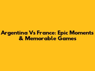 Argentina Vs France: Epic Moments & Memorable Games