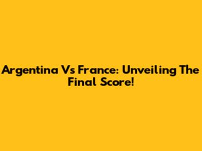 Argentina Vs France: Unveiling The Final Score!