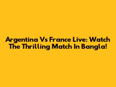 Argentina Vs France Live: Watch The Thrilling Match In Bangla!