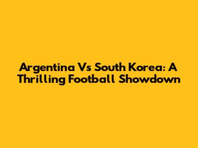 Argentina Vs South Korea: A Thrilling Football Showdown