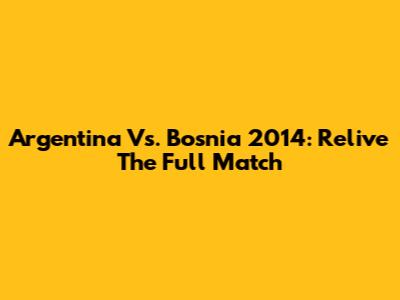 Argentina Vs. Bosnia 2014: Relive The Full Match