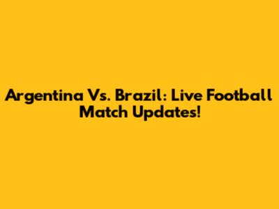 Argentina Vs. Brazil: Live Football Match Updates!