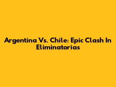 Argentina Vs. Chile: Epic Clash In Eliminatorias