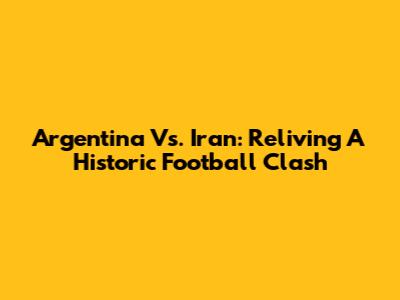 Argentina Vs. Iran: Reliving A Historic Football Clash