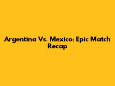 Argentina Vs. Mexico: Epic Match Recap