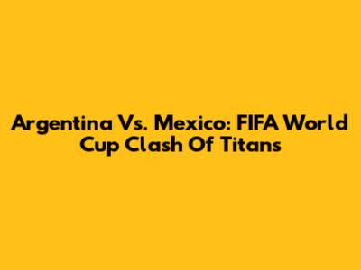 Argentina Vs. Mexico: FIFA World Cup Clash Of Titans