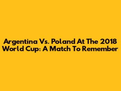Argentina Vs. Poland At The 2018 World Cup: A Match To Remember
