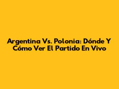 Argentina Vs. Polonia: Dónde Y Cómo Ver El Partido En Vivo