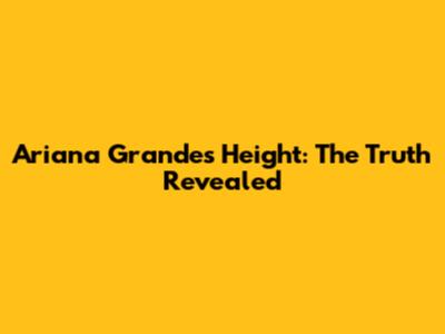 Ariana Grande's Height: The Truth Revealed