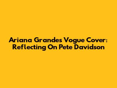 Ariana Grande's Vogue Cover: Reflecting On Pete Davidson