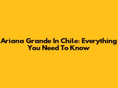 Ariana Grande In Chile: Everything You Need To Know