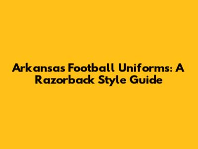Arkansas Football Uniforms: A Razorback Style Guide