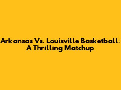 Arkansas Vs. Louisville Basketball: A Thrilling Matchup