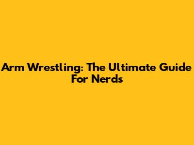 Arm Wrestling: The Ultimate Guide For Nerds