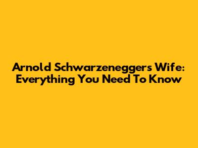 Arnold Schwarzenegger's Wife: Everything You Need To Know