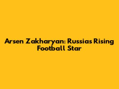 Arsen Zakharyan: Russia's Rising Football Star