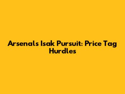 Arsenal's Isak Pursuit: Price Tag Hurdles