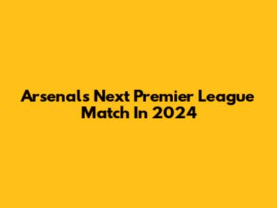 Arsenal's Next Premier League Match In 2024