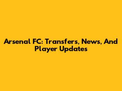 Arsenal FC: Transfers, News, And Player Updates