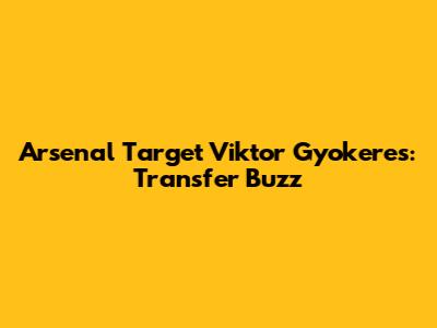 Arsenal Target Viktor Gyokeres: Transfer Buzz