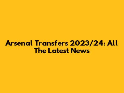 Arsenal Transfers 2023/24: All The Latest News