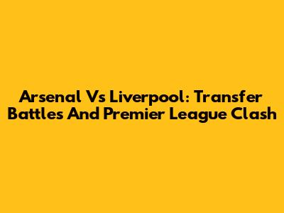 Arsenal Vs Liverpool: Transfer Battles And Premier League Clash
