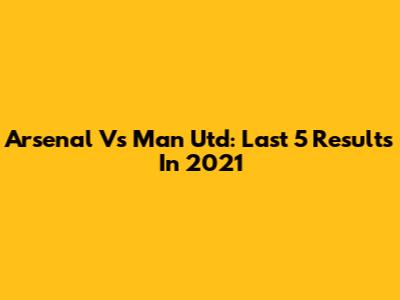 Arsenal Vs Man Utd: Last 5 Results In 2021