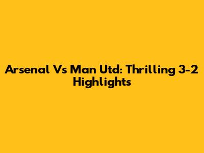 Arsenal Vs Man Utd: Thrilling 3-2 Highlights