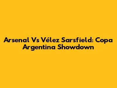 Arsenal Vs Vélez Sarsfield: Copa Argentina Showdown